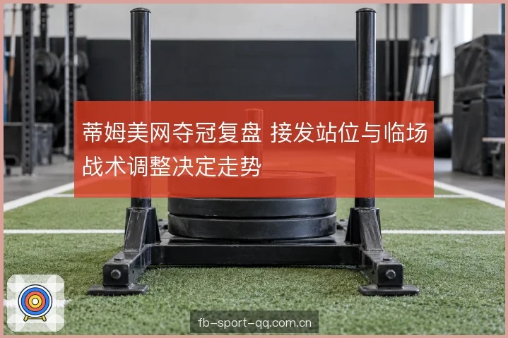 蒂姆美网夺冠复盘 接发站位与临场战术调整决定走势