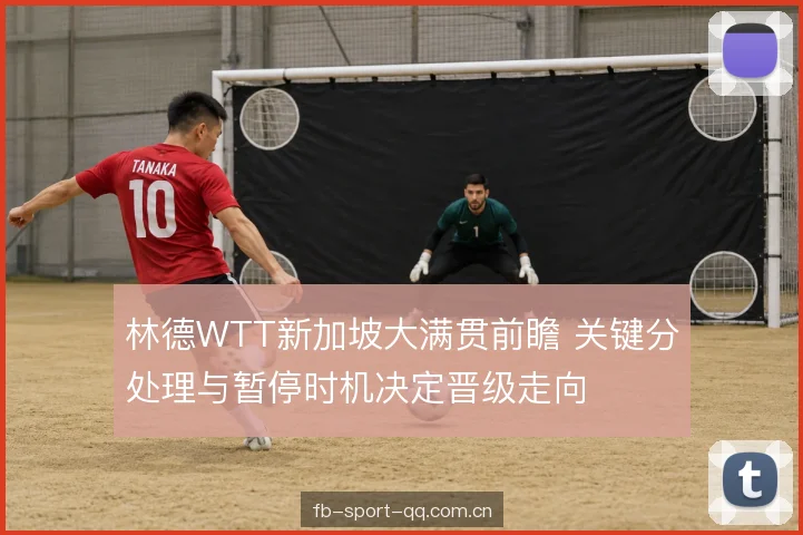 林德WTT新加坡大满贯前瞻 关键分处理与暂停时机决定晋级走向